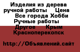 Изделия из дерева ручной работы  › Цена ­ 1 - Все города Хобби. Ручные работы » Другое   . Крым,Красноперекопск